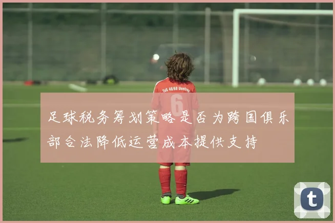 足球税务筹划策略是否为跨国俱乐部合法降低运营成本提供支持