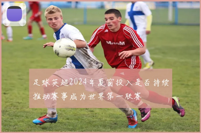 足球英超2024年夏窗投入是否持续推动赛事成为世界第一联赛