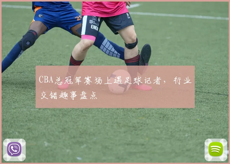 CBA总冠军赛场上遇足球记者，行业交错趣事盘点